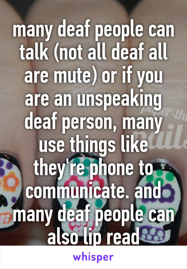 many deaf people can talk (not all deaf all are mute) or if you are an unspeaking deaf person, many use things like they're phone to communicate. and many deaf people can also lip read