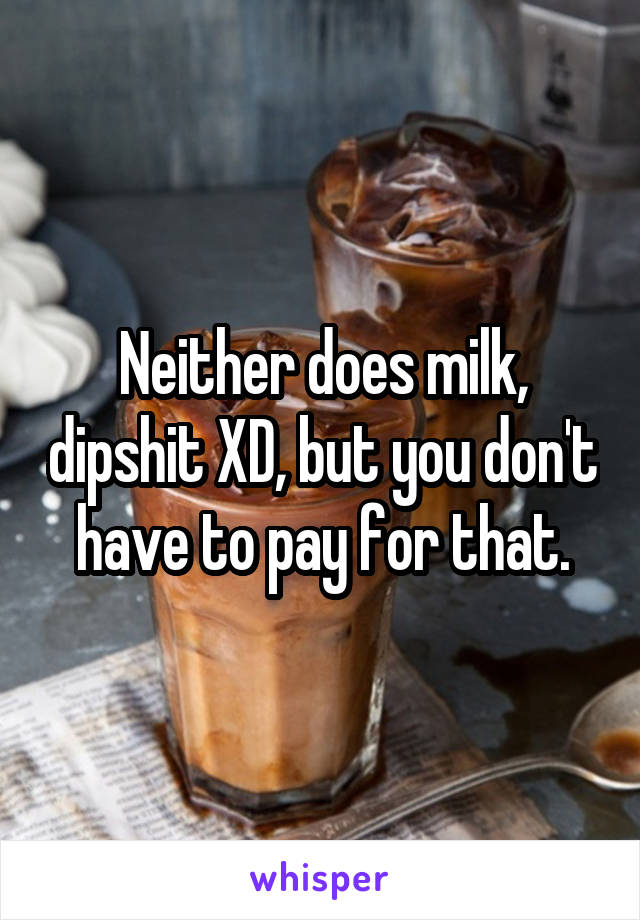 Neither does milk, dipshit XD, but you don't have to pay for that.