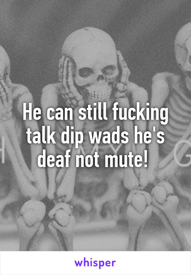 He can still fucking talk dip wads he's deaf not mute! 