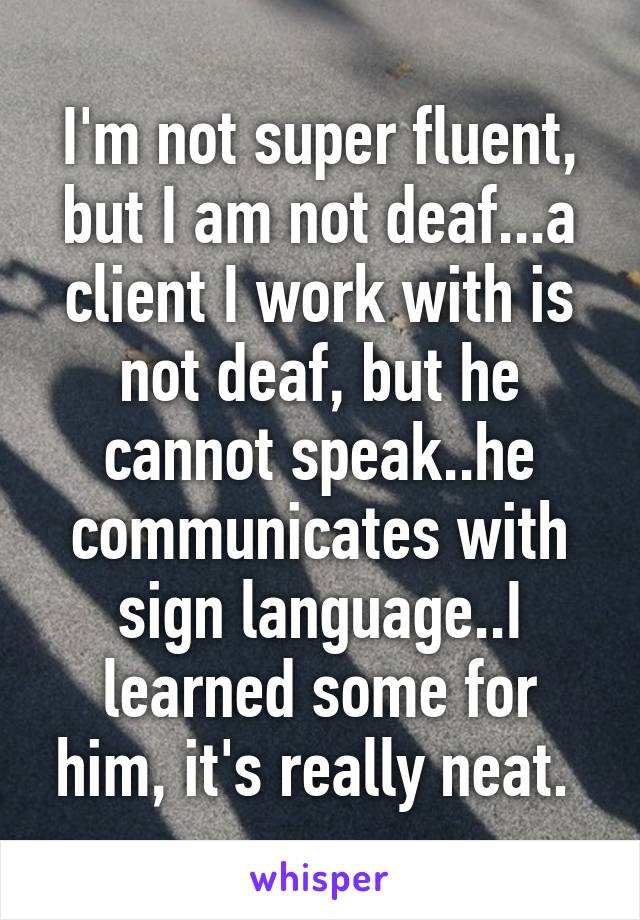 I'm not super fluent, but I am not deaf...a client I work with is not deaf, but he cannot speak..he communicates with sign language..I learned some for him, it's really neat. 