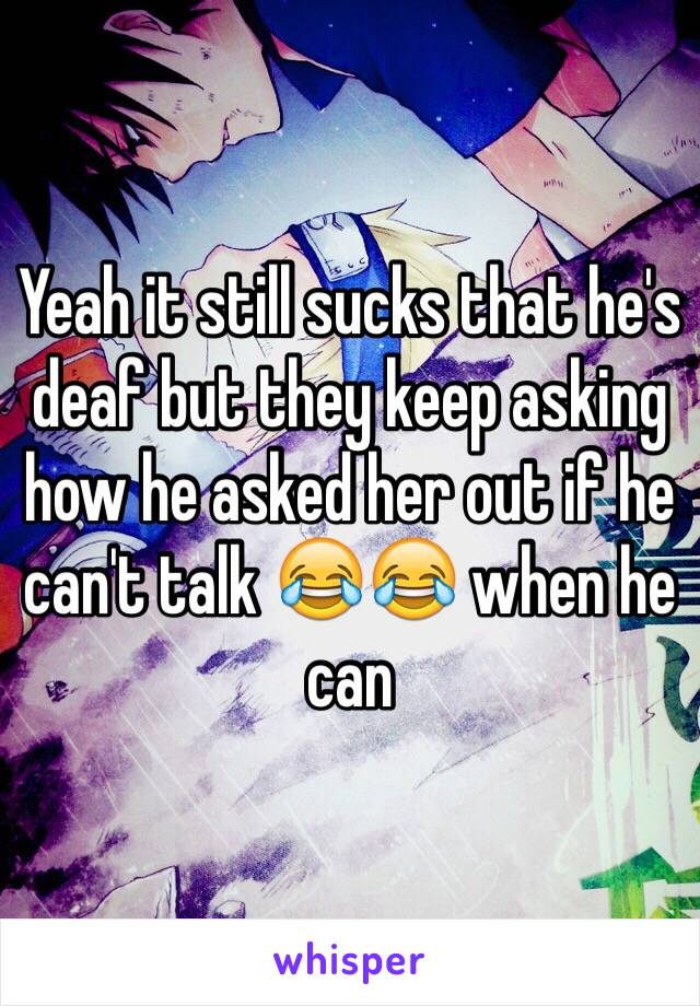 Yeah it still sucks that he's deaf but they keep asking how he asked her out if he can't talk 😂😂 when he can 