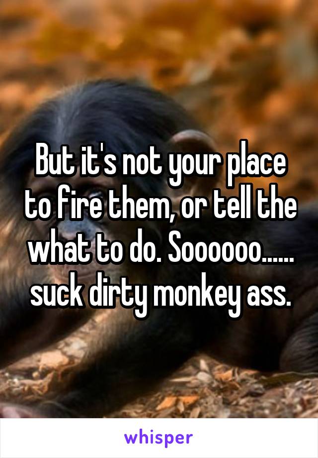 But it's not your place to fire them, or tell the what to do. Soooooo...... suck dirty monkey ass.