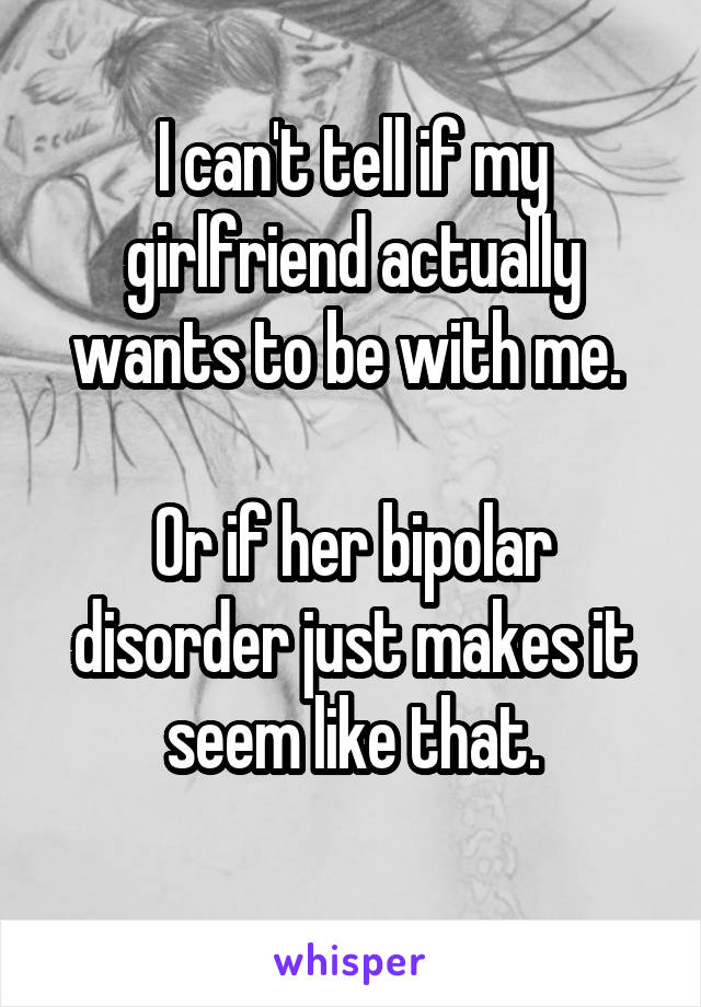I can't tell if my girlfriend actually wants to be with me. 

Or if her bipolar disorder just makes it seem like that.
