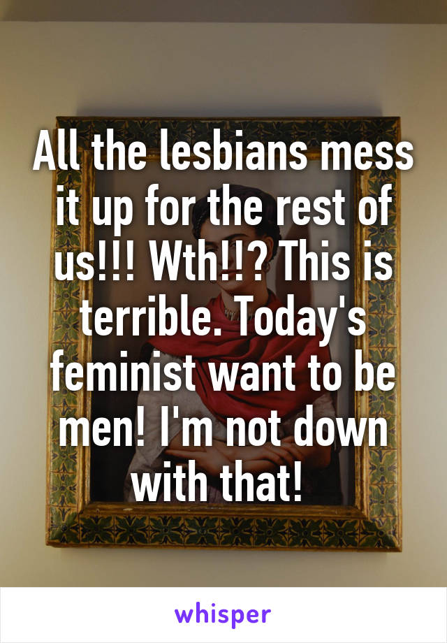 All the lesbians mess it up for the rest of us!!! Wth!!? This is terrible. Today's feminist want to be men! I'm not down with that! 