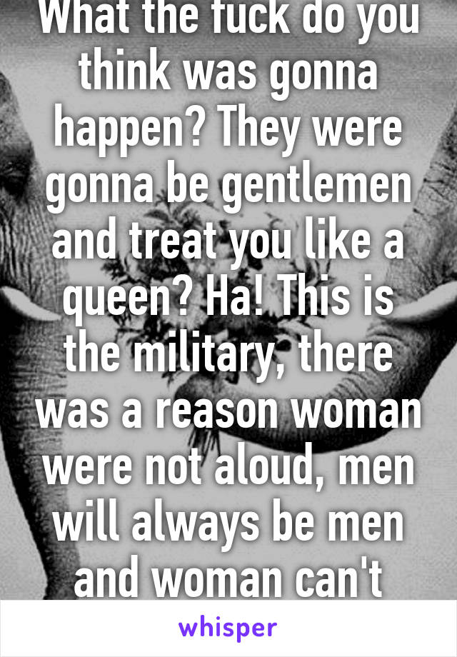 What the fuck do you think was gonna happen? They were gonna be gentlemen and treat you like a queen? Ha! This is the military, there was a reason woman were not aloud, men will always be men and woman can't handle what it's like