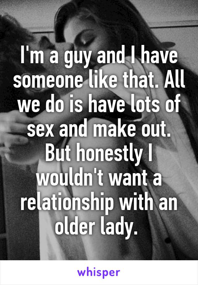 I'm a guy and I have someone like that. All we do is have lots of sex and make out. But honestly I wouldn't want a relationship with an older lady. 