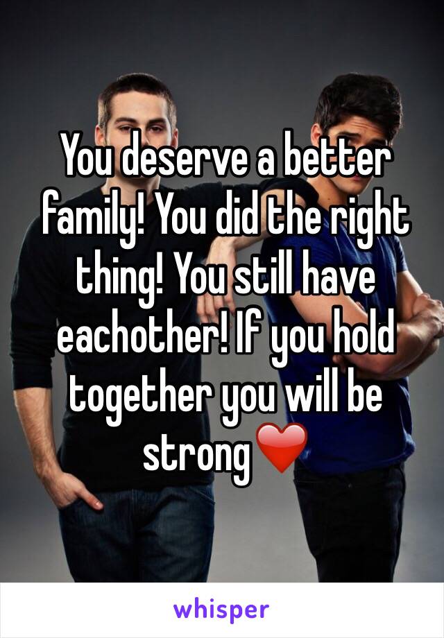 You deserve a better family! You did the right thing! You still have eachother! If you hold together you will be strong❤️