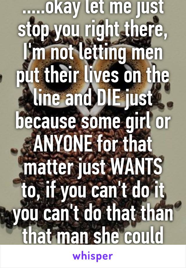 .....okay let me just stop you right there, I'm not letting men put their lives on the line and DIE just because some girl or ANYONE for that matter just WANTS to, if you can't do it you can't do that than that man she could not support will DIE, 