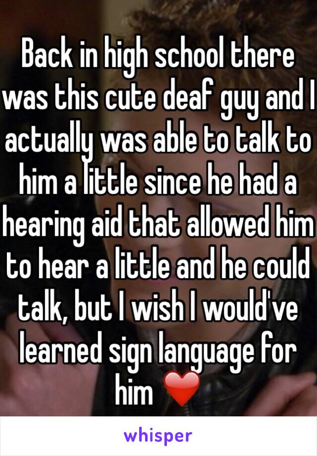 Back in high school there was this cute deaf guy and I actually was able to talk to him a little since he had a hearing aid that allowed him to hear a little and he could talk, but I wish I would've learned sign language for him ❤️