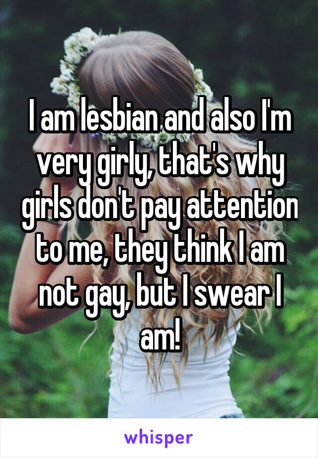 I am lesbian and also I'm very girly, that's why girls don't pay attention to me, they think I am not gay, but I swear I am!