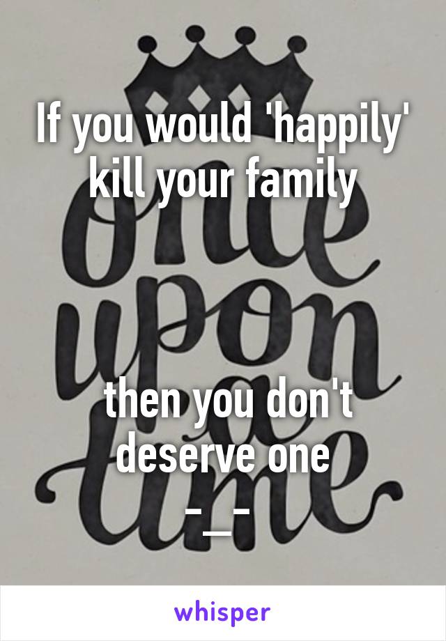 If you would 'happily' kill your family



 then you don't deserve one
-_- 