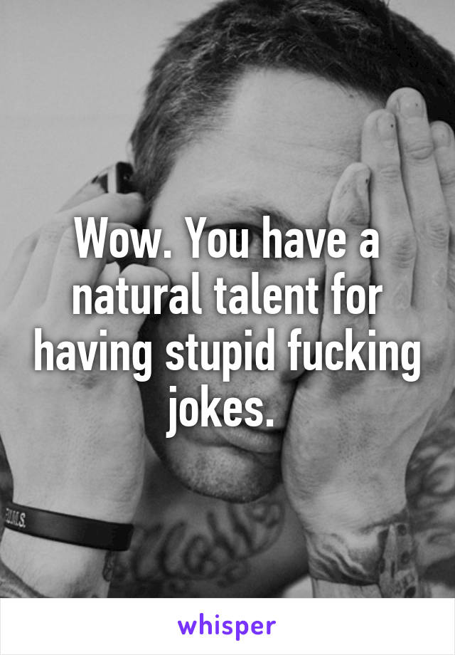 Wow. You have a natural talent for having stupid fucking jokes. 