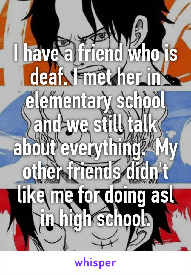 I have a friend who is deaf. I met her in elementary school and we still talk about everything.  My other friends didn't like me for doing asl in high school.