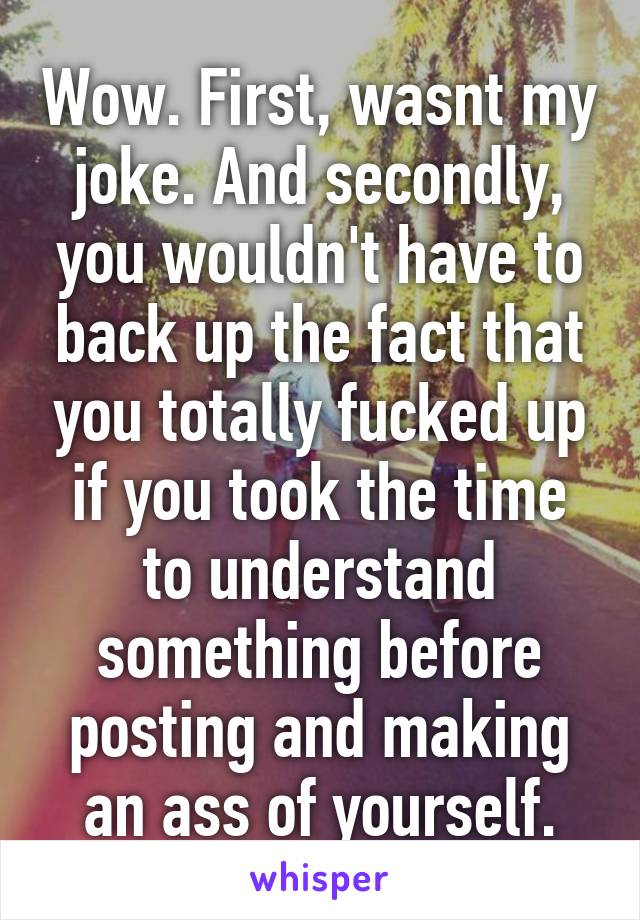 Wow. First, wasnt my joke. And secondly, you wouldn't have to back up the fact that you totally fucked up if you took the time to understand something before posting and making an ass of yourself.