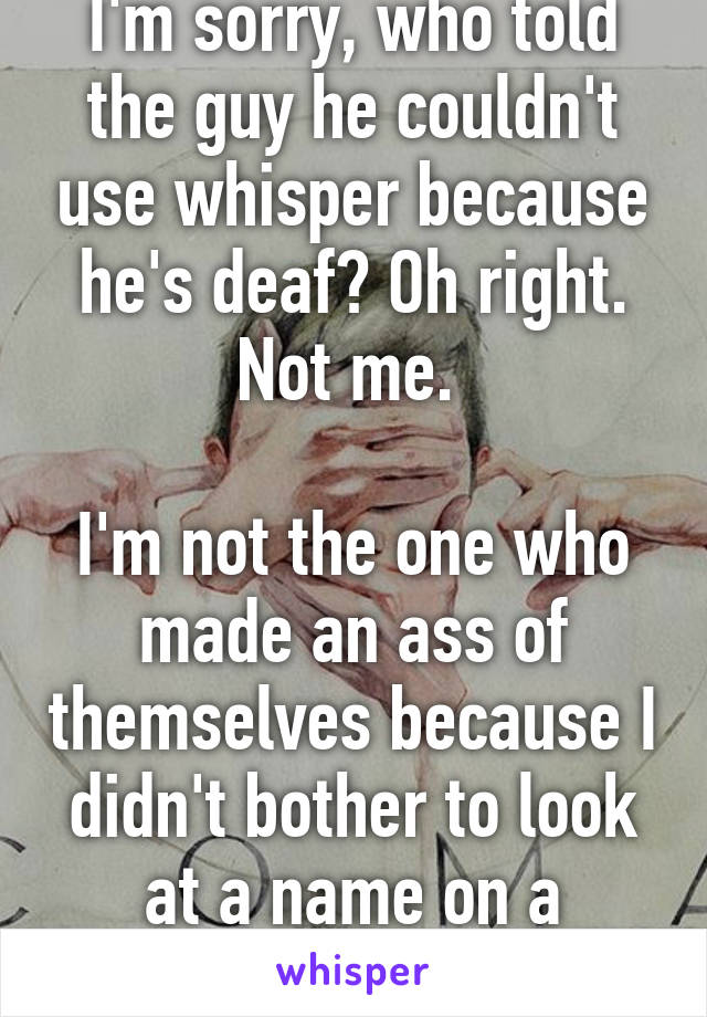 I'm sorry, who told the guy he couldn't use whisper because he's deaf? Oh right. Not me. 

I'm not the one who made an ass of themselves because I didn't bother to look at a name on a whisper. 