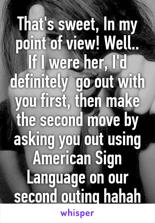 That's sweet, In my point of view! Well.. If I were her, I'd definitely  go out with you first, then make the second move by asking you out using American Sign Language on our second outing hahah