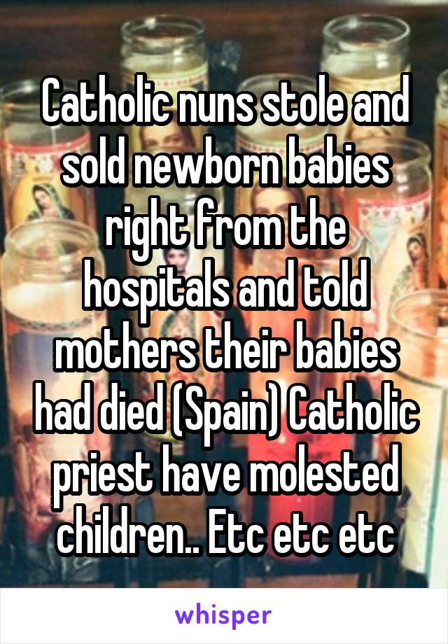 Catholic nuns stole and sold newborn babies right from the hospitals and told mothers their babies had died (Spain) Catholic priest have molested children.. Etc etc etc