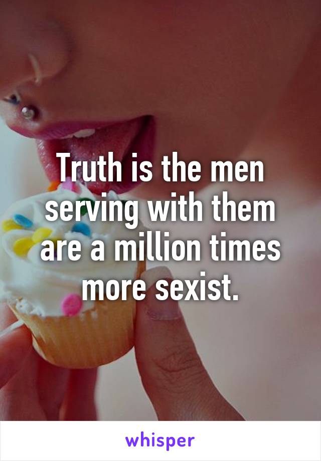 Truth is the men serving with them are a million times more sexist.