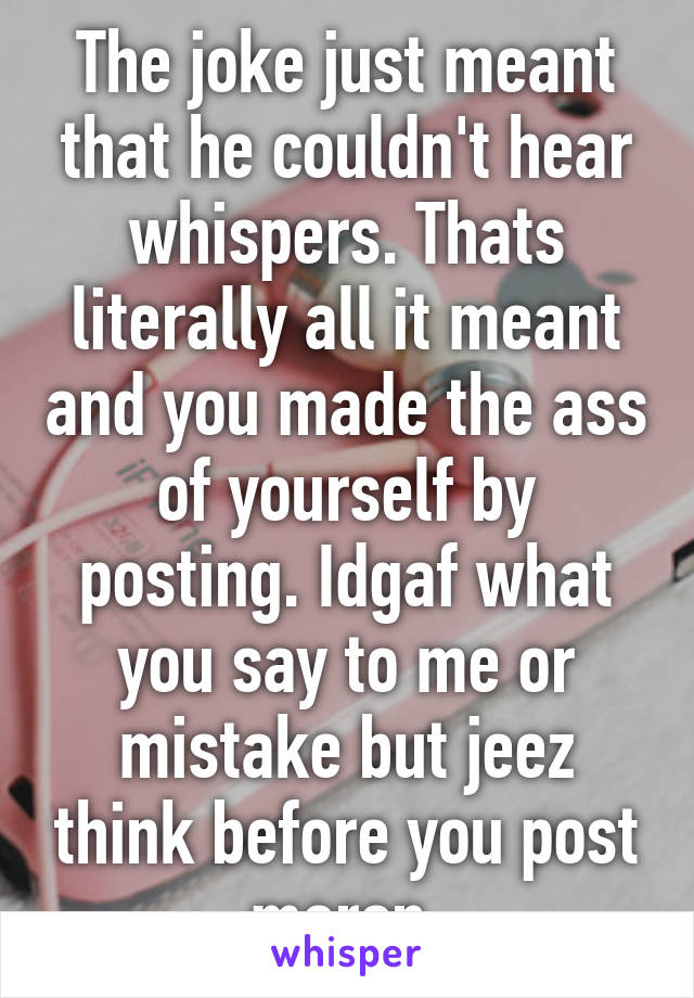 The joke just meant that he couldn't hear whispers. Thats literally all it meant and you made the ass of yourself by posting. Idgaf what you say to me or mistake but jeez think before you post moron.