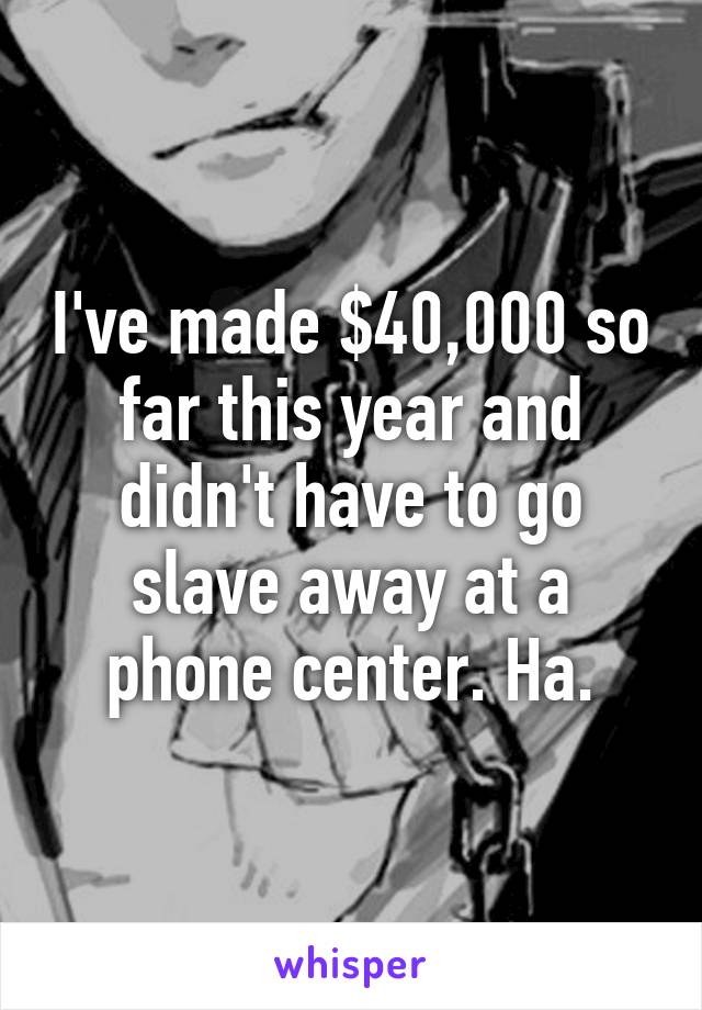 I've made $40,000 so far this year and didn't have to go slave away at a phone center. Ha.