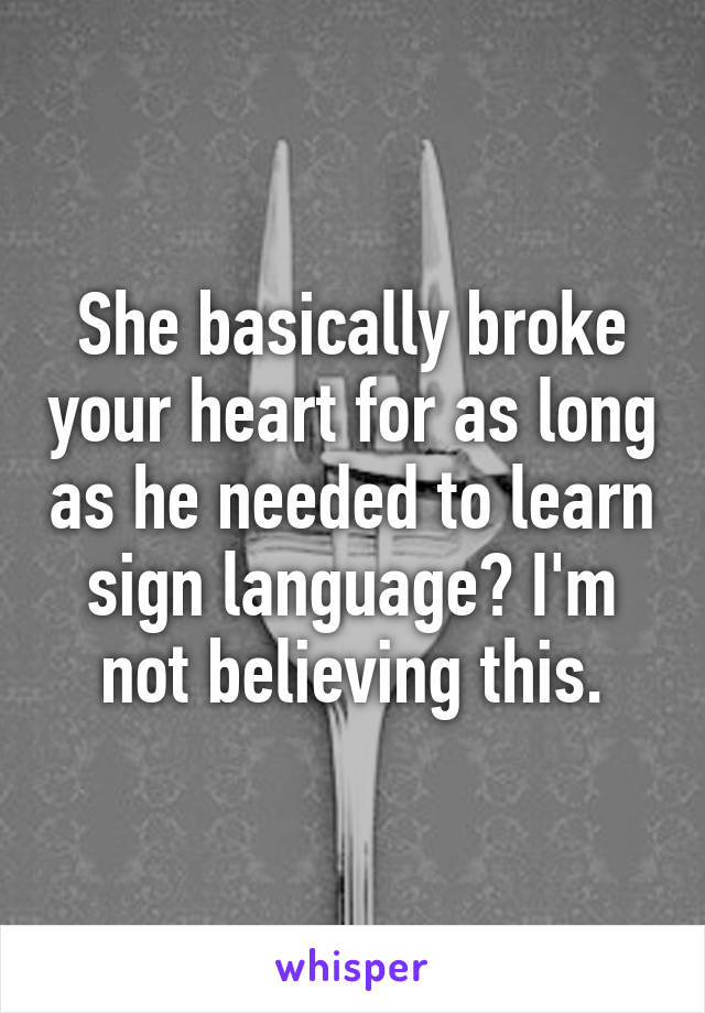 She basically broke your heart for as long as he needed to learn sign language? I'm not believing this.