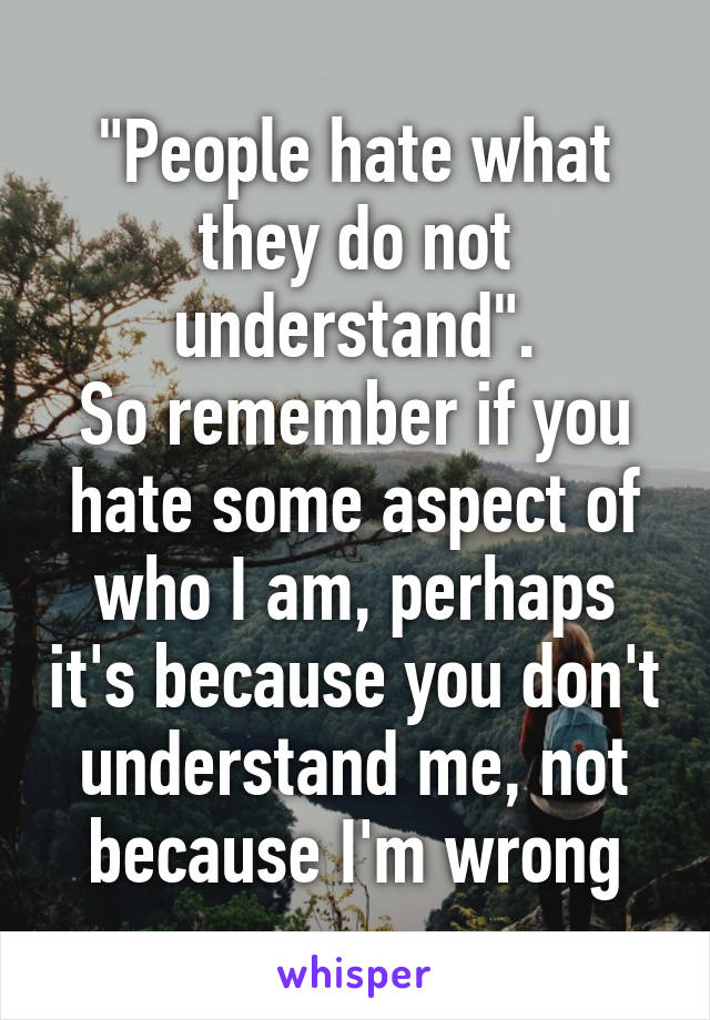 "People hate what they do not understand".
So remember if you hate some aspect of who I am, perhaps it's because you don't understand me, not because I'm wrong