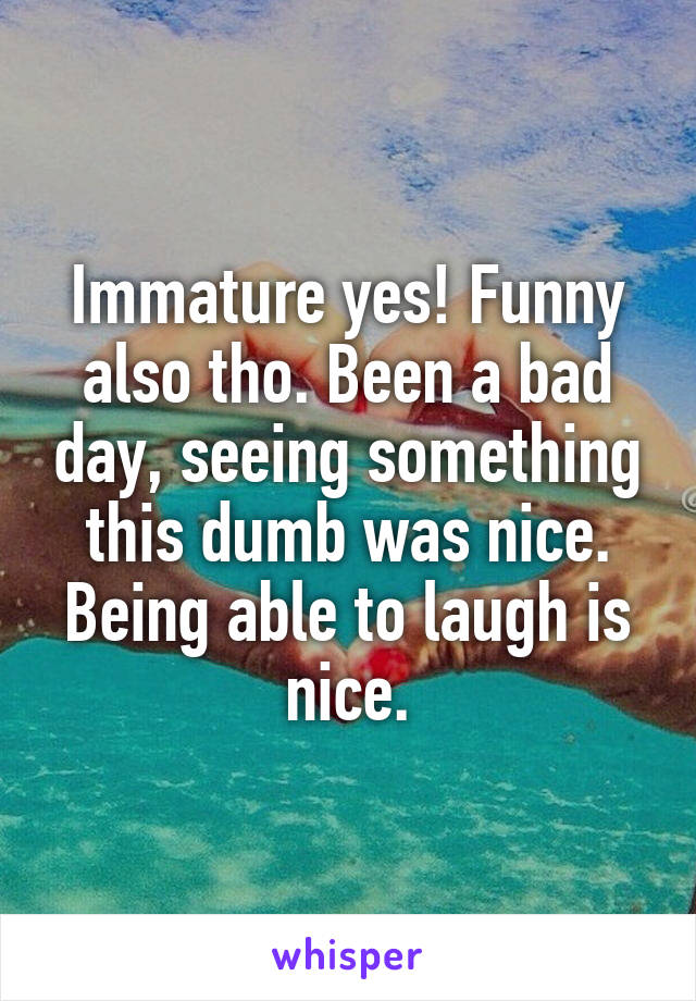Immature yes! Funny also tho. Been a bad day, seeing something this dumb was nice. Being able to laugh is nice.