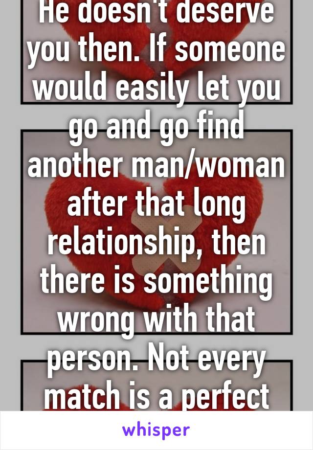 He doesn't deserve you then. If someone would easily let you go and go find another man/woman after that long relationship, then there is something wrong with that person. Not every match is a perfect match.