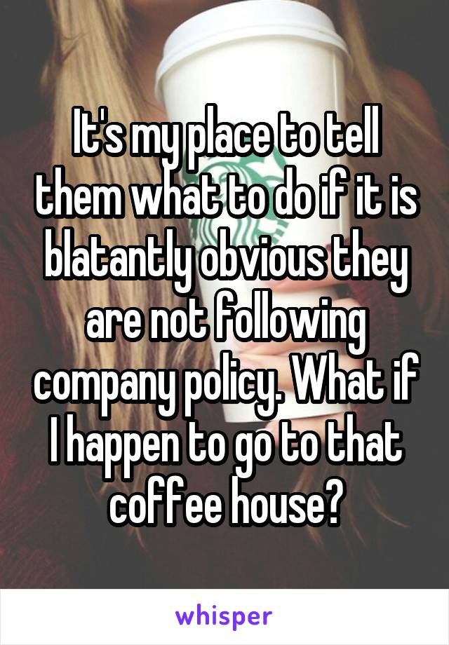 It's my place to tell them what to do if it is blatantly obvious they are not following company policy. What if I happen to go to that coffee house?