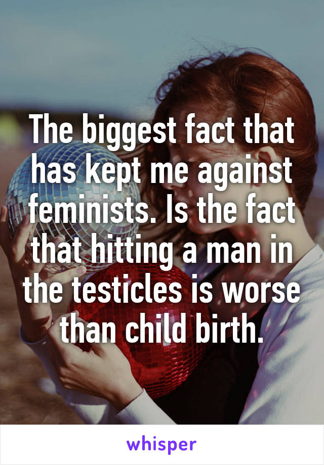 The biggest fact that has kept me against feminists. Is the fact that hitting a man in the testicles is worse than child birth.