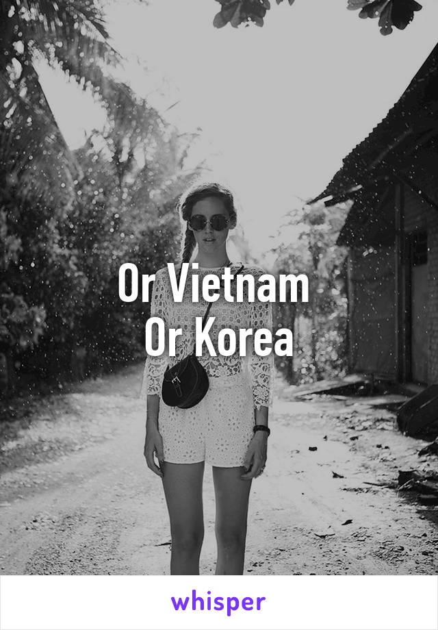 Or Vietnam 
Or Korea