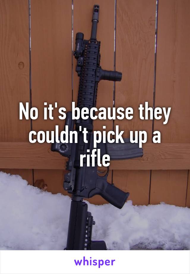 No it's because they couldn't pick up a rifle