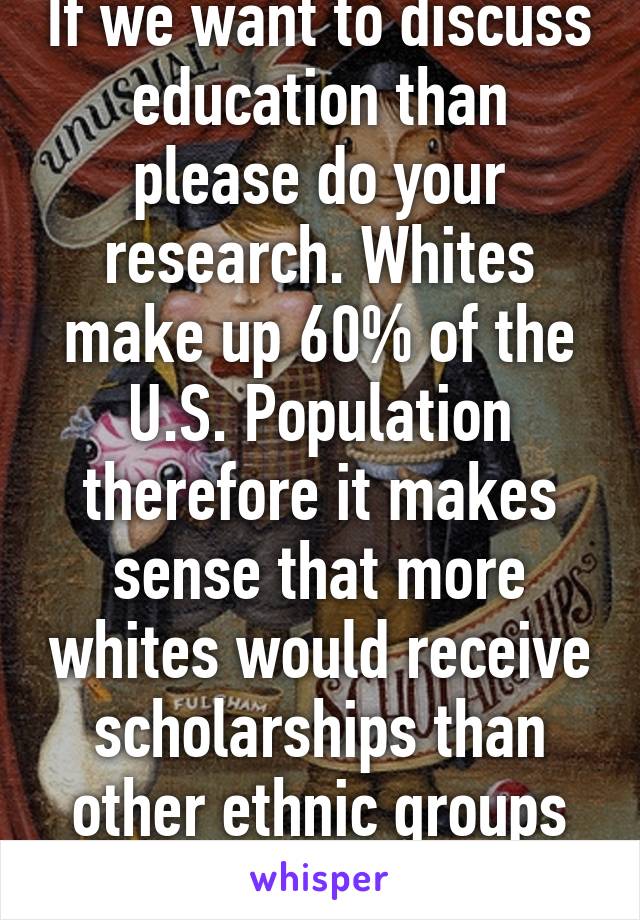 If we want to discuss education than please do your research. Whites make up 60% of the U.S. Population therefore it makes sense that more whites would receive scholarships than other ethnic groups based on 