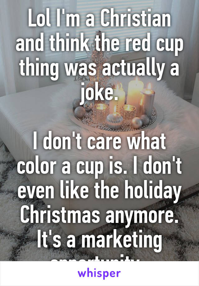 Lol I'm a Christian and think the red cup thing was actually a joke.

I don't care what color a cup is. I don't even like the holiday Christmas anymore. It's a marketing opportunity. 