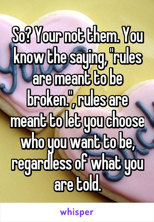 So? Your not them. You know the saying, "rules are meant to be broken.", rules are meant to let you choose who you want to be, regardless of what you are told.