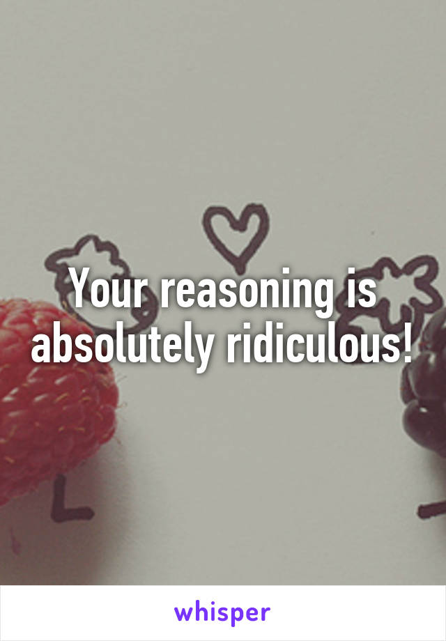 Your reasoning is absolutely ridiculous!