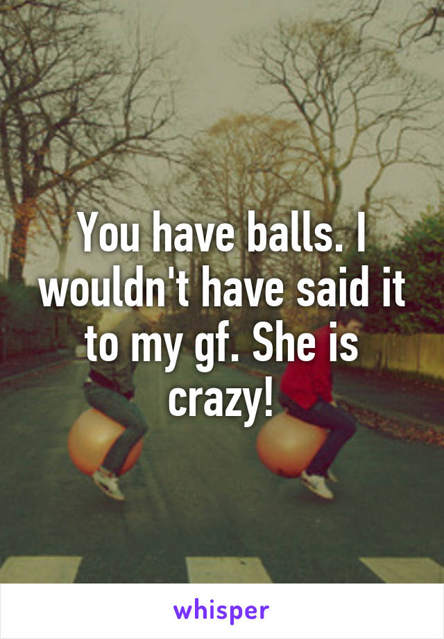 You have balls. I wouldn't have said it to my gf. She is crazy!