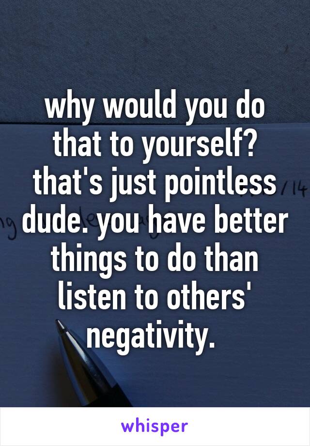 why would you do that to yourself? that's just pointless dude. you have better things to do than listen to others' negativity. 