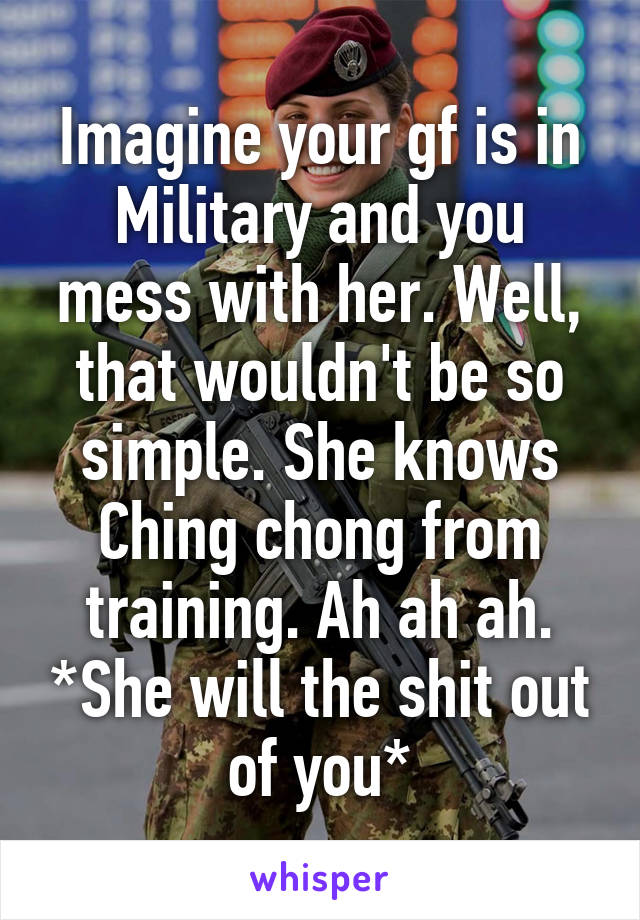 Imagine your gf is in Military and you mess with her. Well, that wouldn't be so simple. She knows Ching chong from training. Ah ah ah. *She will the shit out of you*