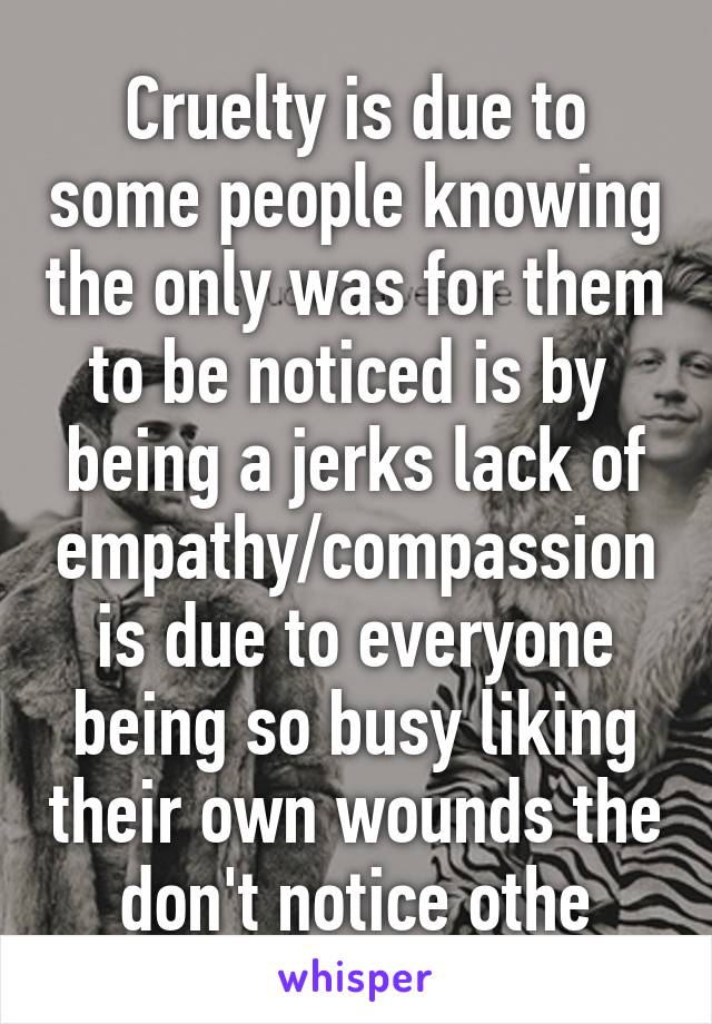 Cruelty is due to some people knowing the only was for them to be noticed is by  being a jerks lack of empathy/compassion is due to everyone being so busy liking their own wounds the don't notice othe