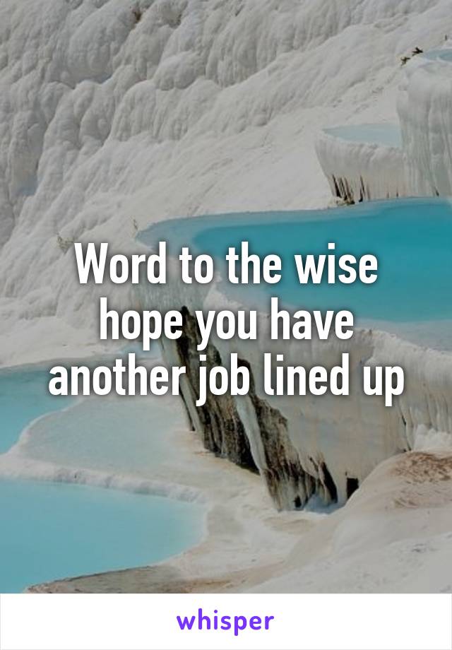 Word to the wise hope you have another job lined up