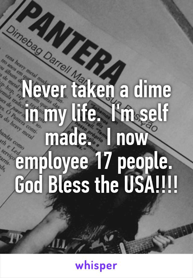 Never taken a dime in my life.  I'm self made.   I now employee 17 people.  God Bless the USA!!!!