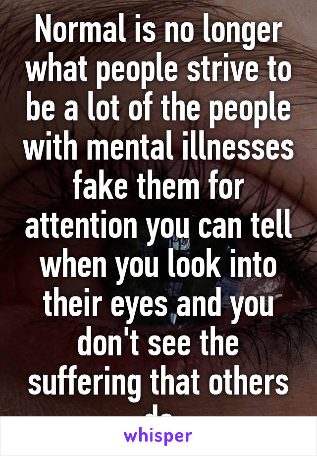 Normal is no longer what people strive to be a lot of the people with mental illnesses fake them for attention you can tell when you look into their eyes and you don't see the suffering that others do