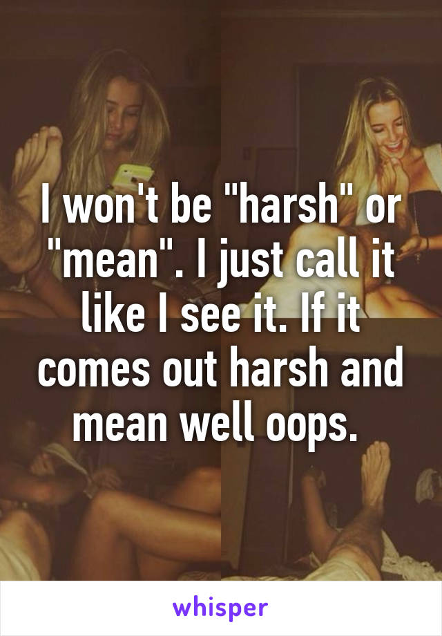 I won't be "harsh" or "mean". I just call it like I see it. If it comes out harsh and mean well oops. 