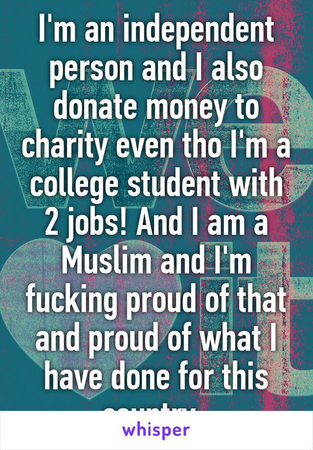 I'm an independent person and I also donate money to charity even tho I'm a college student with 2 jobs! And I am a Muslim and I'm fucking proud of that and proud of what I have done for this country. 