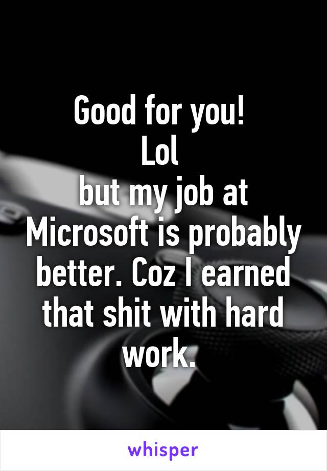 Good for you! 
Lol 
but my job at Microsoft is probably better. Coz I earned that shit with hard work. 