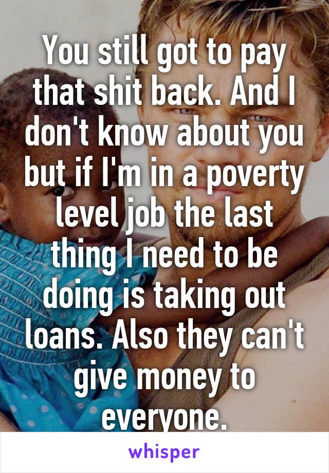 You still got to pay that shit back. And I don't know about you but if I'm in a poverty level job the last thing I need to be doing is taking out loans. Also they can't give money to everyone.