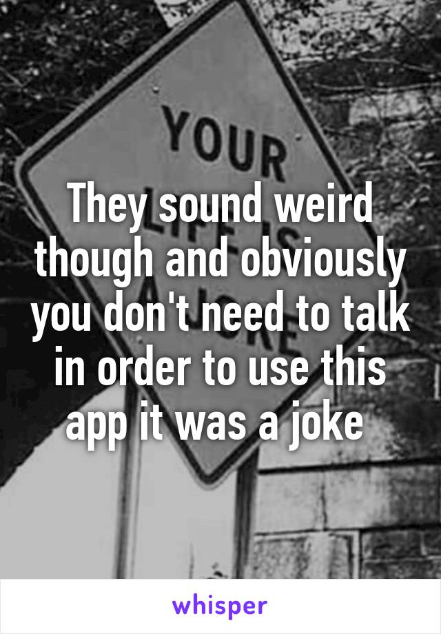 They sound weird though and obviously you don't need to talk in order to use this app it was a joke 