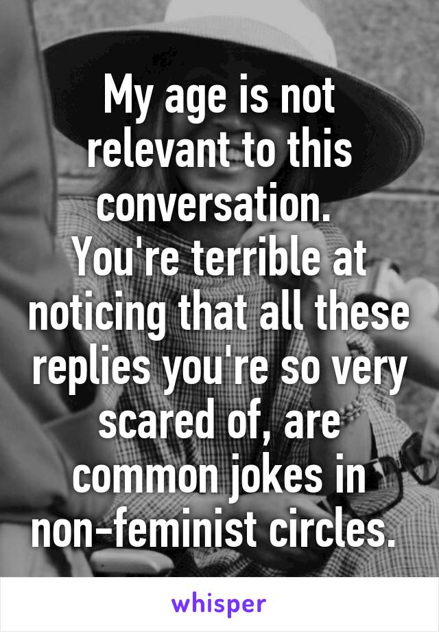 My age is not relevant to this conversation. 
You're terrible at noticing that all these replies you're so very scared of, are common jokes in non-feminist circles. 