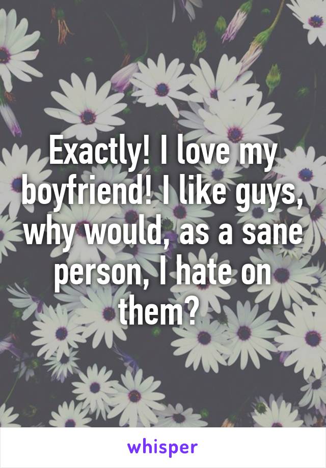 Exactly! I love my boyfriend! I like guys, why would, as a sane person, I hate on them? 